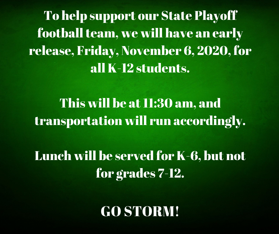 To help support our State Playoff football team, we will have an early release, Friday, November 6, 2020, for all K-12 students. This will be at 11:30 am, and transportation will run accordingly. Lunch will be served for K-6, but not for grades 7-12. GO STORM!